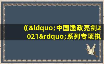 《“中国渔政亮剑2021”系列专项执法行动方案》