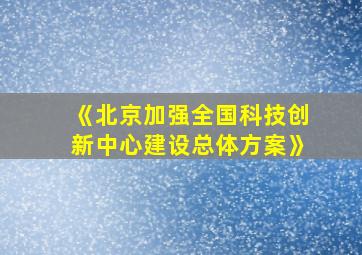 《北京加强全国科技创新中心建设总体方案》