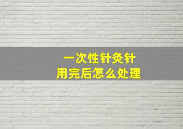 一次性针灸针用完后怎么处理