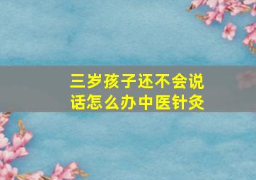 三岁孩子还不会说话怎么办中医针灸