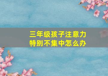 三年级孩子注意力特别不集中怎么办