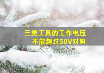 三类工具的工作电压不能超过50V对吗