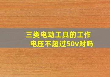 三类电动工具的工作电压不超过50v对吗