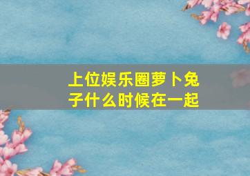 上位娱乐圈萝卜兔子什么时候在一起