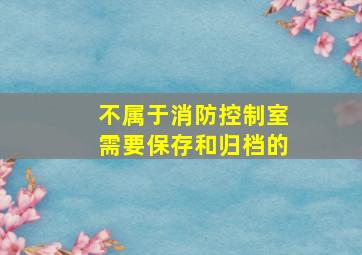 不属于消防控制室需要保存和归档的