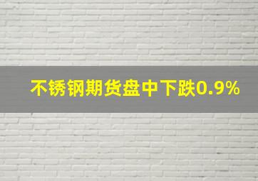 不锈钢期货盘中下跌0.9%