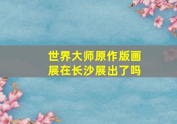 世界大师原作版画展在长沙展出了吗