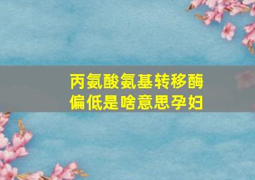 丙氨酸氨基转移酶偏低是啥意思孕妇