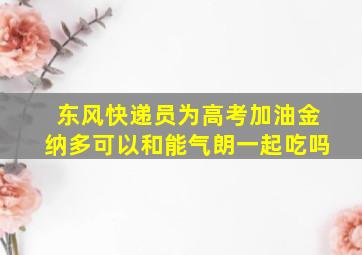 东风快递员为高考加油金纳多可以和能气朗一起吃吗