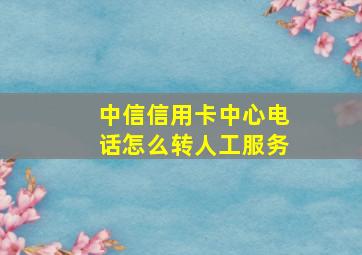 中信信用卡中心电话怎么转人工服务