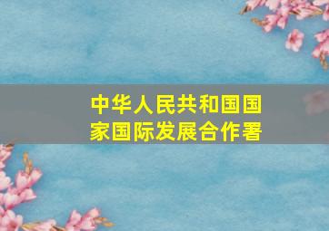 中华人民共和国国家国际发展合作署