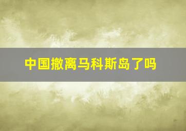 中国撤离马科斯岛了吗