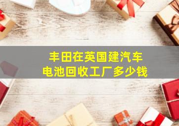 丰田在英国建汽车电池回收工厂多少钱