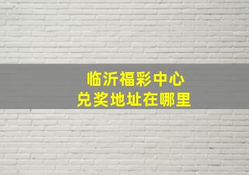 临沂福彩中心兑奖地址在哪里