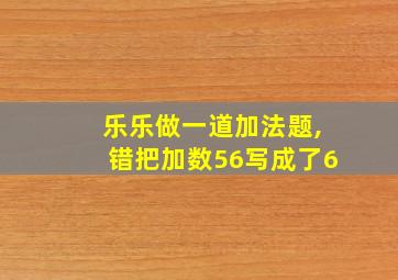 乐乐做一道加法题,错把加数56写成了6