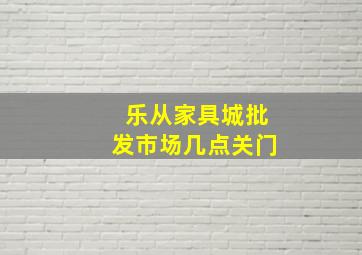 乐从家具城批发市场几点关门