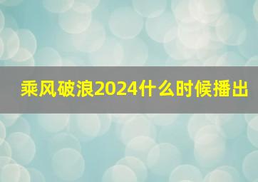 乘风破浪2024什么时候播出