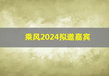 乘风2024拟邀嘉宾