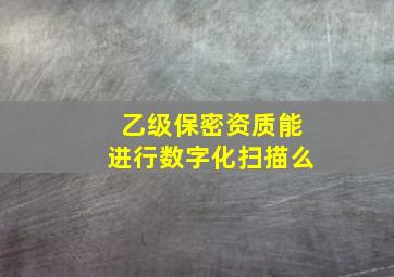 乙级保密资质能进行数字化扫描么