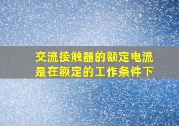 交流接触器的额定电流是在额定的工作条件下