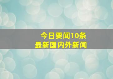 今日要闻10条最新国内外新闻