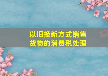 以旧换新方式销售货物的消费税处理