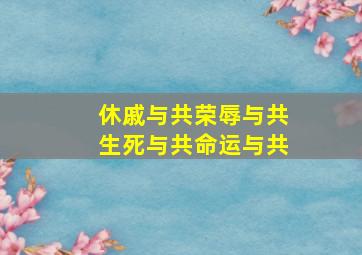 休戚与共荣辱与共生死与共命运与共