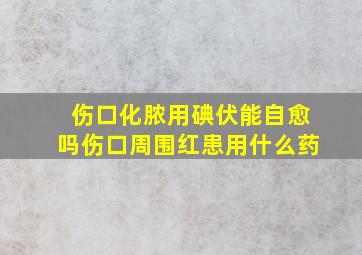 伤口化脓用碘伏能自愈吗伤口周围红患用什么药