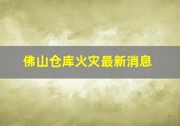 佛山仓库火灾最新消息