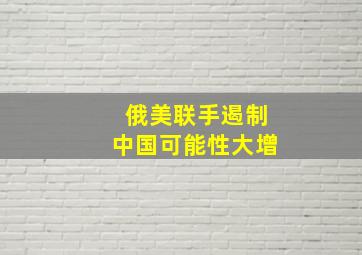 俄美联手遏制中国可能性大增