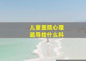 儿童医院心理疏导挂什么科