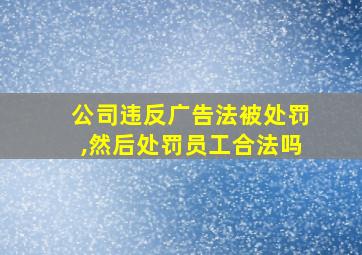 公司违反广告法被处罚,然后处罚员工合法吗