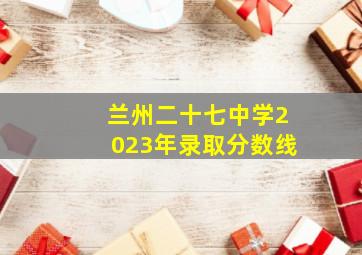 兰州二十七中学2023年录取分数线