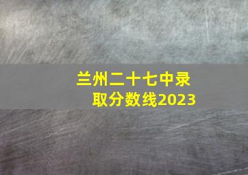 兰州二十七中录取分数线2023