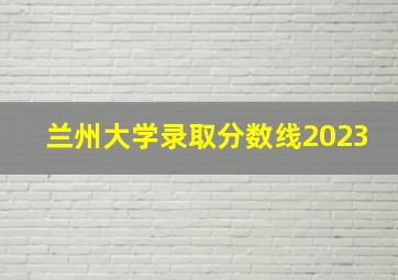 兰州大学录取分数线2023