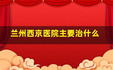 兰州西京医院主要治什么