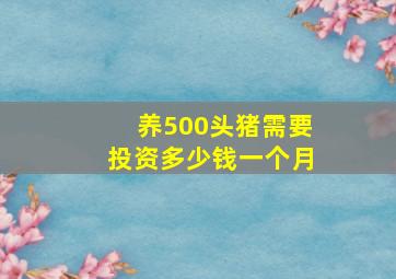 养500头猪需要投资多少钱一个月