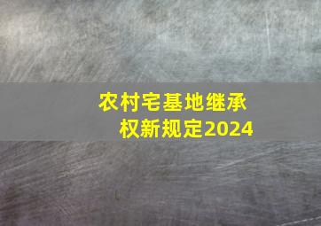 农村宅基地继承权新规定2024