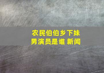 农民伯伯乡下妹男演员是谁 新闻