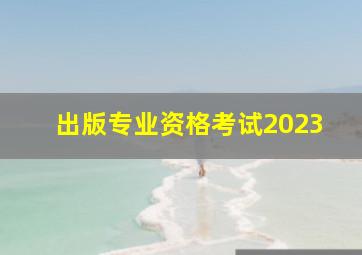 出版专业资格考试2023