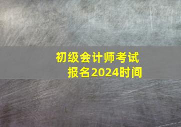 初级会计师考试报名2024时间