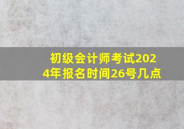 初级会计师考试2024年报名时间26号几点