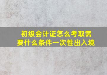 初级会计证怎么考取需要什么条件一次性出入境