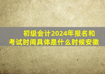 初级会计2024年报名和考试时间具体是什么时候安徽