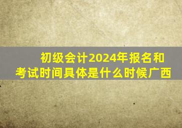 初级会计2024年报名和考试时间具体是什么时候广西