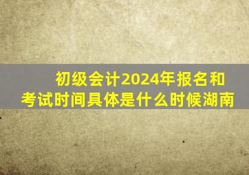 初级会计2024年报名和考试时间具体是什么时候湖南