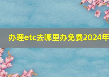 办理etc去哪里办免费2024年