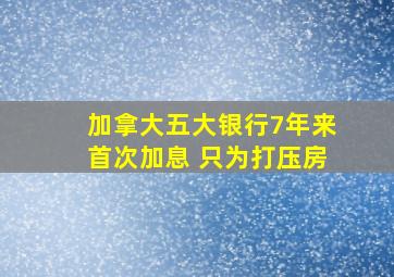 加拿大五大银行7年来首次加息 只为打压房