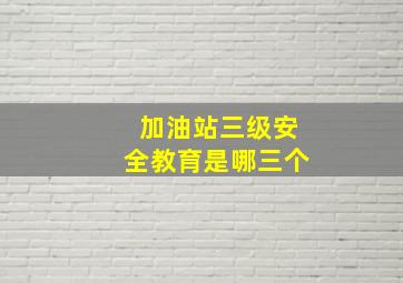 加油站三级安全教育是哪三个