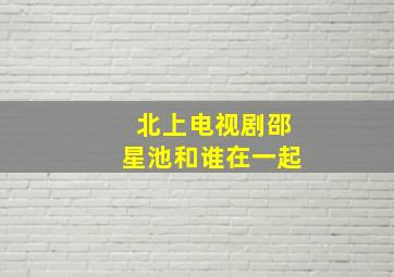 北上电视剧邵星池和谁在一起